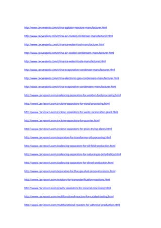http://www.cecvessels.com/china-agitator-reactors-manufacturer.html
http://www.cecvessels.com/china-air-cooled-condenser-manufacturer.html
http://www.cecvessels.com/china-ice-water-host-manufacturer.html
http://www.cecvessels.com/china-air-cooled-condensers-manufacturer.html
http://www.cecvessels.com/china-ice-water-hosts-manufacturer.html
http://www.cecvessels.com/china-evaporative-condenser-manufacturer.html
http://www.cecvessels.com/china-electronic-gas-condensers-manufacturer.html
http://www.cecvessels.com/china-evaporative-condensers-manufacturer.html
http://www.cecvessels.com/coalescing-separators-for-aviation-fuel-processing.html
http://www.cecvessels.com/cyclone-separators-for-wood-processing.html
http://www.cecvessels.com/cyclone-separators-for-waste-incineration-plant.html
http://www.cecvessels.com/cyclone-separators-for-quarries.html
http://www.cecvessels.com/cyclone-separators-for-grain-drying-plants.html
http://www.cecvessels.com/separators-for-transformer-oil-processing.html
http://www.cecvessels.com/coalescing-separators-for-oil-field-production.html
http://www.cecvessels.com/coalescing-separators-for-natural-gas-dehydration.html
http://www.cecvessels.com/coalescing-separators-for-diesel-production.html
http://www.cecvessels.com/separators-for-flue-gas-dust-removal-systems.html
http://www.cecvessels.com/reactors-for-transesterification-reactions.html
http://www.cecvessels.com/gravity-separators-for-mineral-processing.html
http://www.cecvessels.com/multifunctional-reactors-for-catalyst-testing.html
http://www.cecvessels.com/multifunctional-reactors-for-adhesive-production.html
 