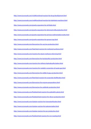 http://www.cecvessels.com/multifunctional-reactors-for-drug-development.html
http://www.cecvessels.com/multifunctional-reactors-for-hydrolysis-reactions.html
http://www.cecvessels.com/gravity-separators-for-oil-fields.html
http://www.cecvessels.com/gravity-separators-for-skimmed-milk-production.html
http://www.cecvessels.com/gravity-separators-for-primary-sedimentation-tanks.html
http://www.cecvessels.com/gravity-separators-for-grease-trap.html
http://www.cecvessels.com/bioreactors-for-vaccine-production.html
http://www.cecvessels.com/fixed-bed-reactors-for-methanol-synthesis.html
http://www.cecvessels.com/reactors-for-steam-methane-reforming.html
http://www.cecvessels.com/bioreactors-for-lactobacillus-production.html
http://www.cecvessels.com/reactors-for-refinery-hydrodesulfurization.html
http://www.cecvessels.com/reactors-for-catalytic-conversion-of-waste-gas.html
http://www.cecvessels.com/bioreactors-for-edible-fungus-production.html
http://www.cecvessels.com/fixed-bed-reactors-for-anaerobic-biofiltration.html
http://www.cecvessels.com/bioreactors-for-enzyme-preparations.html
http://www.cecvessels.com/bioreactors-for-antibiotic-production.html
http://www.cecvessels.com/fluidized-bed-reactors-for-polyolefin-plants.html
http://www.cecvessels.com/fluidized-bed-reactors-for-silicon-production.html
http://www.cecvessels.com/tubular-reactors-for-transesterification.html
http://www.cecvessels.com/tubular-reactors-for-polymerization.html
http://www.cecvessels.com/tubular-reactors-for-pvc-production.html
http://www.cecvessels.com/fluidized-bed-reactors-for-ore-roasting.html
 