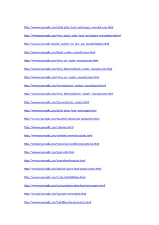 http://www.cecvessels.com/spiral_plate_heat_exchangers_manufacturer.html
http://www.cecvessels.com/china_spiral_plate_heat_exchangers_manufacturer.html
http://www.cecvessels.com/air_coolers_for_flue_gas_desulfurization.html
http://www.cecvessels.com/liquid_coolers_manufacturer.html
http://www.cecvessels.com/china_air_cooler_manufacturer.html
http://www.cecvessels.com/china_thermoelectric_cooler_manufacturer.html
http://www.cecvessels.com/china_air_coolers_manufacturer.html
http://www.cecvessels.com/thermoelectric_coolers_manufacturer.html
http://www.cecvessels.com/china_thermoelectric_coolers_manufacturer.html
http://www.cecvessels.com/thermoelectric_coolers.html
http://www.cecvessels.com/spiral_plate_heat_exchangers.html
http://www.cecvessels.com/liquefied-natural-gas-production.html
http://www.cecvessels.com/reheaters.html
http://www.cecvessels.com/synthetic-ammonia-plants.html
http://www.cecvessels.com/central-air-conditioning-systems.html
http://www.cecvessels.com/steel-mills.html
http://www.cecvessels.com/large-diesel-engines.html
http://www.cecvessels.com/ground-source-heat-pump-system.html
http://www.cecvessels.com/crude-oil-distillation.html
http://www.cecvessels.com/pasteurization-plate-heat-exchangers.html
http://www.cecvessels.com/seawater-preheating.html
http://www.cecvessels.com/fuel-filters-for-excavators.html
 