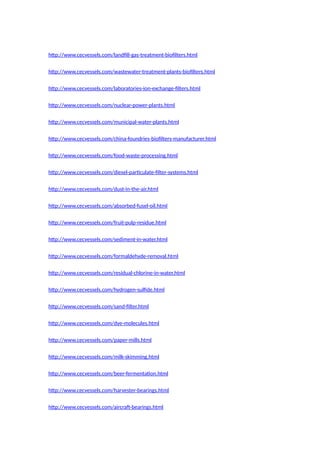 http://www.cecvessels.com/landfill-gas-treatment-biofilters.html
http://www.cecvessels.com/wastewater-treatment-plants-biofilters.html
http://www.cecvessels.com/laboratories-ion-exchange-filters.html
http://www.cecvessels.com/nuclear-power-plants.html
http://www.cecvessels.com/municipal-water-plants.html
http://www.cecvessels.com/china-foundries-biofilters-manufacturer.html
http://www.cecvessels.com/food-waste-processing.html
http://www.cecvessels.com/diesel-particulate-filter-systems.html
http://www.cecvessels.com/dust-in-the-air.html
http://www.cecvessels.com/absorbed-fusel-oil.html
http://www.cecvessels.com/fruit-pulp-residue.html
http://www.cecvessels.com/sediment-in-water.html
http://www.cecvessels.com/formaldehyde-removal.html
http://www.cecvessels.com/residual-chlorine-in-water.html
http://www.cecvessels.com/hydrogen-sulfide.html
http://www.cecvessels.com/sand-filter.html
http://www.cecvessels.com/dye-molecules.html
http://www.cecvessels.com/paper-mills.html
http://www.cecvessels.com/milk-skimming.html
http://www.cecvessels.com/beer-fermentation.html
http://www.cecvessels.com/harvester-bearings.html
http://www.cecvessels.com/aircraft-bearings.html
 