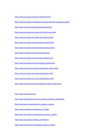 http://www.cecvessels.com/juice-clarification.html
http://www.cecvessels.com/bulldozer-bearings-separators-manufacturer.html
http://www.cecvessels.com/mining-equipment.html
http://www.cecvessels.com/automotive-repair-shops.html
http://www.cecvessels.com/edible-oil-production.html
http://www.cecvessels.com/thermal-power-plants.html
http://www.cecvessels.com/petrochemical-industry.html
http://www.cecvessels.com/chemical-plants.html
http://www.cecvessels.com/oil-recovery-systems.html
http://www.cecvessels.com/oil-purification-systems.html
http://www.cecvessels.com/power-plant-steam-systems.html
http://www.cecvessels.com/marine-fuel-systems.html
http://www.cecvessels.com/crude-oil-dehydration.html
http://www.cecvessels.com/chemical-process-steam-systems.html
https://www.cecvessels.com/
https://www.cecvessels.com/china_pressure_vessels_manufacturer/
http://cecvessels.com/atmospheric_pressure_vessels/
https://www.cecvessels.com/pressure_vessels/
https://www.cecvessels.com/separator_pressure_vessels/
https://www.cecvessels.com/heat_exchangers/
https://www.cecvessels.com/storage_pressure_vessels/
 