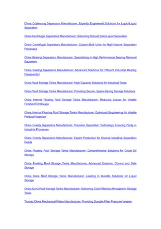 China Coalescing Separators Manufacturer: Expertly Engineered Solutions for Liquid-Liquid
Separation
China Centrifugal Separators Manufacturer: Delivering Robust Solid-Liquid Separation
China Centrifugal Separators Manufacturer: Custom-Built Units for High-Volume Separation
Processes
China Bearing Separators Manufacturer: Specializing in High Performance Bearing Removal
Equipment
China Bearing Separators Manufacturer: Advanced Solutions for Efficient Industrial Bearing
Disassembly
China Vault Storage Tanks Manufacturer: High-Capacity Solutions for Industrial Tanks
China Vault Storage Tanks Manufacturer: Providing Secure, Space-Saving Storage Solutions
China Internal Floating Roof Storage Tanks Manufacturer: Reducing Losses for Volatile
Finished Oil Storage
China Internal Floating Roof Storage Tanks Manufacturer: Optimized Engineering for Volatile
Product Retention
China Gravity Separators Manufacturer: Precision Separation Technology Ensuring Purity in
Industrial Processes
China Gravity Separators Manufacturer: Expert Production for Diverse Industrial Separation
Needs
China Floating Roof Storage Tanks Manufacturer: Comprehensive Solutions for Crude Oil
Storage
China Floating Roof Storage Tanks Manufacturer: Advanced Emission Control and Safe
Storage
China Cone Roof Storage Tanks Manufacturer: Leading in Durable Solutions for Liquid
Storage
China Cone Roof Storage Tanks Manufacturer: Delivering Cost-Effective Atmospheric Storage
Tanks
Trusted China Mechanical Filters Manufacturer: Providing Durable Filter Pressure Vessels
 