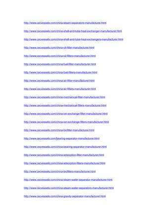 http://www.cecvessels.com/china-steam-separators-manufacturer.html
http://www.cecvessels.com/china-shell-and-tube-heat-exchanger-manufacturer.html
http://www.cecvessels.com/china-shell-and-tube-heat-exchangers-manufacturer.html
http://www.cecvessels.com/china-oil-filter-manufacturer.html
http://www.cecvessels.com/china-oil-filters-manufacturer.html
http://www.cecvessels.com/china-fuel-filter-manufacturer.html
http://www.cecvessels.com/china-fuel-filters-manufacturer.html
http://www.cecvessels.com/china-air-filter-manufacturer.html
http://www.cecvessels.com/china-air-filters-manufacturer.html
http://www.cecvessels.com/china-mechanical-filter-manufacturer.html
http://www.cecvessels.com/china-mechanical-filters-manufacturer.html
http://www.cecvessels.com/china-ion-exchange-filter-manufacturer.html
http://www.cecvessels.com/china-ion-exchange-filters-manufacturer.html
http://www.cecvessels.com/china-biofilter-manufacturer.html
http://www.cecvessels.com/bearing-separator-manufacturer.html
http://www.cecvessels.com/china-bearing-separator-manufacturer.html
http://www.cecvessels.com/china-adsorption-filter-manufacturer.html
http://www.cecvessels.com/china-adsorption-filters-manufacturer.html
http://www.cecvessels.com/china-biofilters-manufacturer.html
http://www.cecvessels.com/china-steam-water-separator-manufacturer.html
http://www.cecvessels.com/china-steam-water-separators-manufacturer.html
http://www.cecvessels.com/china-gravity-separator-manufacturer.html
 