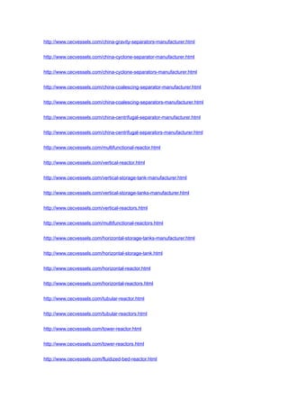 http://www.cecvessels.com/china-gravity-separators-manufacturer.html
http://www.cecvessels.com/china-cyclone-separator-manufacturer.html
http://www.cecvessels.com/china-cyclone-separators-manufacturer.html
http://www.cecvessels.com/china-coalescing-separator-manufacturer.html
http://www.cecvessels.com/china-coalescing-separators-manufacturer.html
http://www.cecvessels.com/china-centrifugal-separator-manufacturer.html
http://www.cecvessels.com/china-centrifugal-separators-manufacturer.html
http://www.cecvessels.com/multifunctional-reactor.html
http://www.cecvessels.com/vertical-reactor.html
http://www.cecvessels.com/vertical-storage-tank-manufacturer.html
http://www.cecvessels.com/vertical-storage-tanks-manufacturer.html
http://www.cecvessels.com/vertical-reactors.html
http://www.cecvessels.com/multifunctional-reactors.html
http://www.cecvessels.com/horizontal-storage-tanks-manufacturer.html
http://www.cecvessels.com/horizontal-storage-tank.html
http://www.cecvessels.com/horizontal-reactor.html
http://www.cecvessels.com/horizontal-reactors.html
http://www.cecvessels.com/tubular-reactor.html
http://www.cecvessels.com/tubular-reactors.html
http://www.cecvessels.com/tower-reactor.html
http://www.cecvessels.com/tower-reactors.html
http://www.cecvessels.com/fluidized-bed-reactor.html
 