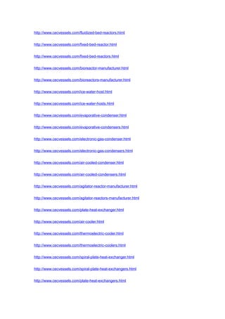 http://www.cecvessels.com/fluidized-bed-reactors.html
http://www.cecvessels.com/fixed-bed-reactor.html
http://www.cecvessels.com/fixed-bed-reactors.html
http://www.cecvessels.com/bioreactor-manufacturer.html
http://www.cecvessels.com/bioreactors-manufacturer.html
http://www.cecvessels.com/ice-water-host.html
http://www.cecvessels.com/ice-water-hosts.html
http://www.cecvessels.com/evaporative-condenser.html
http://www.cecvessels.com/evaporative-condensers.html
http://www.cecvessels.com/electronic-gas-condenser.html
http://www.cecvessels.com/electronic-gas-condensers.html
http://www.cecvessels.com/air-cooled-condenser.html
http://www.cecvessels.com/air-cooled-condensers.html
http://www.cecvessels.com/agitator-reactor-manufacturer.html
http://www.cecvessels.com/agitator-reactors-manufacturer.html
http://www.cecvessels.com/plate-heat-exchanger.html
http://www.cecvessels.com/air-cooler.html
http://www.cecvessels.com/thermoelectric-cooler.html
http://www.cecvessels.com/thermoelectric-coolers.html
http://www.cecvessels.com/spiral-plate-heat-exchanger.html
http://www.cecvessels.com/spiral-plate-heat-exchangers.html
http://www.cecvessels.com/plate-heat-exchangers.html
 