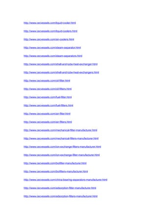 http://www.cecvessels.com/liquid-cooler.html
http://www.cecvessels.com/liquid-coolers.html
http://www.cecvessels.com/air-coolers.html
http://www.cecvessels.com/steam-separator.html
http://www.cecvessels.com/steam-separators.html
http://www.cecvessels.com/shell-and-tube-heat-exchanger.html
http://www.cecvessels.com/shell-and-tube-heat-exchangers.html
http://www.cecvessels.com/oil-filter.html
http://www.cecvessels.com/oil-filters.html
http://www.cecvessels.com/fuel-filter.html
http://www.cecvessels.com/fuel-filters.html
http://www.cecvessels.com/air-filter.html
http://www.cecvessels.com/air-filters.html
http://www.cecvessels.com/mechanical-filter-manufacturer.html
http://www.cecvessels.com/mechanical-filters-manufacturer.html
http://www.cecvessels.com/ion-exchange-filters-manufacturer.html
http://www.cecvessels.com/ion-exchange-filter-manufacturer.html
http://www.cecvessels.com/biofilter-manufacturer.html
http://www.cecvessels.com/biofilters-manufacturer.html
http://www.cecvessels.com/china-bearing-separators-manufacturer.html
http://www.cecvessels.com/adsorption-filter-manufacturer.html
http://www.cecvessels.com/adsorption-filters-manufacturer.html
 