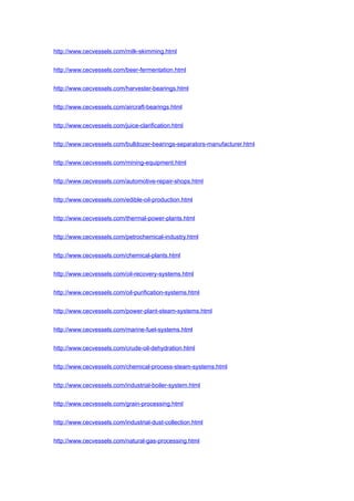 http://www.cecvessels.com/milk-skimming.html
http://www.cecvessels.com/beer-fermentation.html
http://www.cecvessels.com/harvester-bearings.html
http://www.cecvessels.com/aircraft-bearings.html
http://www.cecvessels.com/juice-clarification.html
http://www.cecvessels.com/bulldozer-bearings-separators-manufacturer.html
http://www.cecvessels.com/mining-equipment.html
http://www.cecvessels.com/automotive-repair-shops.html
http://www.cecvessels.com/edible-oil-production.html
http://www.cecvessels.com/thermal-power-plants.html
http://www.cecvessels.com/petrochemical-industry.html
http://www.cecvessels.com/chemical-plants.html
http://www.cecvessels.com/oil-recovery-systems.html
http://www.cecvessels.com/oil-purification-systems.html
http://www.cecvessels.com/power-plant-steam-systems.html
http://www.cecvessels.com/marine-fuel-systems.html
http://www.cecvessels.com/crude-oil-dehydration.html
http://www.cecvessels.com/chemical-process-steam-systems.html
http://www.cecvessels.com/industrial-boiler-system.html
http://www.cecvessels.com/grain-processing.html
http://www.cecvessels.com/industrial-dust-collection.html
http://www.cecvessels.com/natural-gas-processing.html
 