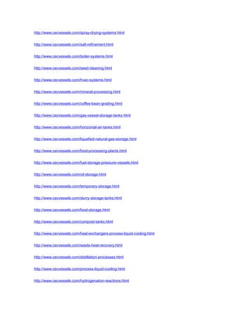 http://www.cecvessels.com/spray-drying-systems.html
http://www.cecvessels.com/salt-refinement.html
http://www.cecvessels.com/boiler-systems.html
http://www.cecvessels.com/seed-cleaning.html
http://www.cecvessels.com/hvac-systems.html
http://www.cecvessels.com/mineral-processing.html
http://www.cecvessels.com/coffee-bean-grading.html
http://www.cecvessels.com/gas-vessel-storage-tanks.html
http://www.cecvessels.com/horizontal-air-tanks.html
http://www.cecvessels.com/liquefied-natural-gas-storage.html
http://www.cecvessels.com/food-processing-plants.html
http://www.cecvessels.com/fuel-storage-pressure-vessels.html
http://www.cecvessels.com/oil-storage.html
http://www.cecvessels.com/temporary-storage.html
http://www.cecvessels.com/slurry-storage-tanks.html
http://www.cecvessels.com/food-storage.html
http://www.cecvessels.com/compost-tanks.html
http://www.cecvessels.com/heat-exchangers-process-liquid-cooling.html
http://www.cecvessels.com/waste-heat-recovery.html
http://www.cecvessels.com/distillation-processes.html
http://www.cecvessels.com/process-liquid-cooling.html
http://www.cecvessels.com/hydrogenation-reactions.html
 