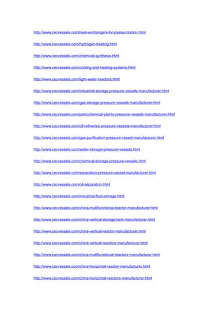http://www.cecvessels.com/heat-exchangers-for-pasteurization.html
http://www.cecvessels.com/hydrogen-treating.html
http://www.cecvessels.com/chemical-synthesis.html
http://www.cecvessels.com/cooling-and-heating-systems.html
http://www.cecvessels.com/light-water-reactors.html
http://www.cecvessels.com/industrial-storage-pressure-vessels-manufacturer.html
http://www.cecvessels.com/gas-storage-pressure-vessels-manufacturer.html
http://www.cecvessels.com/petrochemical-plants-pressure-vessels-manufacturer.html
http://www.cecvessels.com/oil-refineries-pressure-vessels-manufacturer.html
http://www.cecvessels.com/gas-purification-pressure-vessel-manufacturer.html
http://www.cecvessels.com/water-storage-pressure-vessels.html
http://www.cecvessels.com/chemical-storage-pressure-vessels.html
http://www.cecvessels.com/separation-pressure-vessel-manufacturer.html
http://www.cecvessels.com/oil-separation.html
http://www.cecvessels.com/industrial-fluid-storage.html
http://www.cecvessels.com/china-multifunctional-reactor-manufacturer.html
http://www.cecvessels.com/china-vertical-storage-tank-manufacturer.html
http://www.cecvessels.com/china-vertical-reactor-manufacturer.html
http://www.cecvessels.com/china-vertical-reactors-manufacturer.html
http://www.cecvessels.com/china-multifunctional-reactors-manufacturer.html
http://www.cecvessels.com/china-horizontal-reactor-manufacturer.html
http://www.cecvessels.com/china-horizontal-reactors-manufacturer.html
 