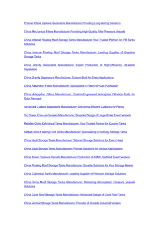 Premier China Cyclone Separators Manufacturer Providing Long-lasting Solutions
China Mechanical Filters Manufacturer Providing High-Quality Filter Pressure Vessels
China Internal Floating Roof Storage Tanks Manufacturer Your Trusted Partner for IFR Tanks
Solutions
China Internal Floating Roof Storage Tanks Manufacturer: Leading Supplier of Gasoline
Storage Tanks
China Gravity Separators Manufacturer Expert Production of High-Efficiency Oil-Water
Separation
China Gravity Separators Manufacturer: Custom-Built for Every Applications
China Adsorption Filters Manufacturer: Specialized in Filters for Gas Purification
China Adsorption Filters Manufacturer: Custom-Engineered Adsorption Filtration Units for
Odor Removal
Advanced Cyclone Separators Manufacturer: Delivering Efficient Cyclones for Plants
Top Tower Pressure Vessels Manufacturer: Bespoke Design of Large-Scale Tower Vessels
Reliable China Cylindrical Tanks Manufacturer: Your Trusted Partner for Custom Tanks
Global China Floating Roof Tanks Manufacturer: Specializing in Refinery Storage Tanks
China Vault Storage Tanks Manufacturer: Tailored Storage Solutions for Every Need
China Vault Storage Tanks Manufacturer: Provide Solutions for Various Applications
China Tower Pressure Vessels Manufacturer Production of ASME Certified Tower Vessels
China Floating Roof Storage Tanks Manufacturer: Durable Solutions for Your Storage Needs
China Cylindrical Tanks Manufacturer: Leading Supplier of Premium Storage Solutions
China Cone Roof Storage Tanks Manufacturer: Delivering Atmospheric Pressure Vessels
Solutions
China Cone Roof Storage Tanks Manufacturer: Advanced Design of Cone Roof Tanks
China Vertical Storage Tanks Manufacturer: Provider of Durable Industrial Vessels
 