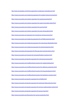 http://www.cecvessels.com/china-evaporative-condensers-manufacturer.html
http://www.cecvessels.com/coalescing-separators-for-aviation-fuel-processing.html
http://www.cecvessels.com/cyclone-separators-for-wood-processing.html
http://www.cecvessels.com/cyclone-separators-for-waste-incineration-plant.html
http://www.cecvessels.com/cyclone-separators-for-quarries.html
http://www.cecvessels.com/cyclone-separators-for-grain-drying-plants.html
http://www.cecvessels.com/separators-for-transformer-oil-processing.html
http://www.cecvessels.com/coalescing-separators-for-oil-field-production.html
http://www.cecvessels.com/coalescing-separators-for-natural-gas-dehydration.html
http://www.cecvessels.com/coalescing-separators-for-diesel-production.html
http://www.cecvessels.com/separators-for-flue-gas-dust-removal-systems.html
http://www.cecvessels.com/reactors-for-transesterification-reactions.html
http://www.cecvessels.com/gravity-separators-for-mineral-processing.html
http://www.cecvessels.com/multifunctional-reactors-for-catalyst-testing.html
http://www.cecvessels.com/multifunctional-reactors-for-adhesive-production.html
http://www.cecvessels.com/multifunctional-reactors-for-drug-development.html
http://www.cecvessels.com/multifunctional-reactors-for-hydrolysis-reactions.html
http://www.cecvessels.com/gravity-separators-for-oil-fields.html
http://www.cecvessels.com/gravity-separators-for-skimmed-milk-production.html
http://www.cecvessels.com/gravity-separators-for-primary-sedimentation-tanks.html
http://www.cecvessels.com/gravity-separators-for-grease-trap.html
http://www.cecvessels.com/bioreactors-for-vaccine-production.html
 
