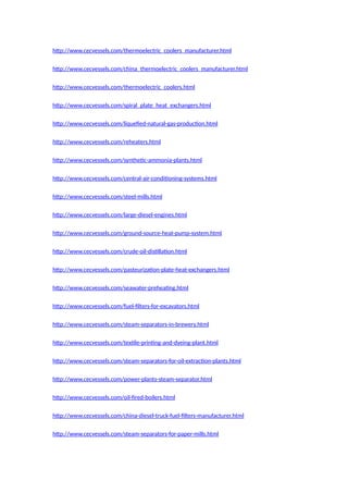 http://www.cecvessels.com/thermoelectric_coolers_manufacturer.html
http://www.cecvessels.com/china_thermoelectric_coolers_manufacturer.html
http://www.cecvessels.com/thermoelectric_coolers.html
http://www.cecvessels.com/spiral_plate_heat_exchangers.html
http://www.cecvessels.com/liquefied-natural-gas-production.html
http://www.cecvessels.com/reheaters.html
http://www.cecvessels.com/synthetic-ammonia-plants.html
http://www.cecvessels.com/central-air-conditioning-systems.html
http://www.cecvessels.com/steel-mills.html
http://www.cecvessels.com/large-diesel-engines.html
http://www.cecvessels.com/ground-source-heat-pump-system.html
http://www.cecvessels.com/crude-oil-distillation.html
http://www.cecvessels.com/pasteurization-plate-heat-exchangers.html
http://www.cecvessels.com/seawater-preheating.html
http://www.cecvessels.com/fuel-filters-for-excavators.html
http://www.cecvessels.com/steam-separators-in-brewery.html
http://www.cecvessels.com/textile-printing-and-dyeing-plant.html
http://www.cecvessels.com/steam-separators-for-oil-extraction-plants.html
http://www.cecvessels.com/power-plants-steam-separator.html
http://www.cecvessels.com/oil-fired-boilers.html
http://www.cecvessels.com/china-diesel-truck-fuel-filters-manufacturer.html
http://www.cecvessels.com/steam-separators-for-paper-mills.html
 