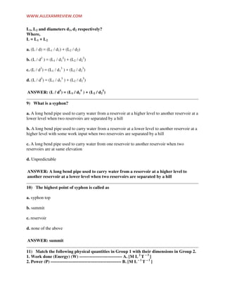 WWW.ALLEXAMREVIEW.COM
L1, L2 and diameters d1, d2 respectively?
Where,
L = L1 + L2
a. (L / d) = (L1 / d1) + (L2 / d2)
b. (L / d2
) = (L1 / d1
2
) + (L2 / d2
2
)
c. (L / d3
) = (L1 / d1
3
) + (L2 / d2
3
)
d. (L / d5
) = (L1 / d1
5
) + (L2 / d2
5
)
ANSWER: (L / d5
) = (L1 / d1
5
) + (L2 / d2
5
)
9) What is a syphon?
a. A long bend pipe used to carry water from a reservoir at a higher level to another reservoir at a
lower level when two reservoirs are separated by a hill
b. A long bend pipe used to carry water from a reservoir at a lower level to another reservoir at a
higher level with some work input when two reservoirs are separated by a hill
c. A long bend pipe used to carry water from one reservoir to another reservoir when two
reservoirs are at same elevation
d. Unpredictable
ANSWER: A long bend pipe used to carry water from a reservoir at a higher level to
another reservoir at a lower level when two reservoirs are separated by a hill
10) The highest point of syphon is called as
a. syphon top
b. summit
c. reservoir
d. none of the above
ANSWER: summit
11) Match the following physical quantities in Group 1 with their dimensions in Group 2.
1. Work done (Energy) (W) ----------------------------- A. [M L 2
T – 3
]
2. Power (P) ------------------------------------------------ B. [M L – 1
T – 1
]
 