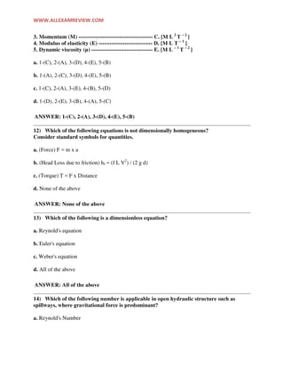 WWW.ALLEXAMREVIEW.COM
3. Momentum (M) ---------------------------------------- C. [M L 2
T – 2
]
4. Modulus of elasticity (E) ----------------------------- D. [M L T – 1
]
5. Dynamic viscosity (µ) --------------------------------- E. [M L – 1
T – 2
]
a. 1-(C), 2-(A), 3-(D), 4-(E), 5-(B)
b. 1-(A), 2-(C), 3-(D), 4-(E), 5-(B)
c. 1-(C), 2-(A), 3-(E), 4-(B), 5-(D)
d. 1-(D), 2-(E), 3-(B), 4-(A), 5-(C)
ANSWER: 1-(C), 2-(A), 3-(D), 4-(E), 5-(B)
12) Which of the following equations is not dimensionally homogeneous?
Consider standard symbols for quantities.
a. (Force) F = m x a
b. (Head Loss due to friction) hf = (f L V2
) / (2 g d)
c. (Torque) T = F x Distance
d. None of the above
ANSWER: None of the above
13) Which of the following is a dimensionless equation?
a. Reynold's equation
b. Euler's equation
c. Weber's equation
d. All of the above
ANSWER: All of the above
14) Which of the following number is applicable in open hydraulic structure such as
spillways, where gravitational force is predominant?
a. Reynold's Number
 