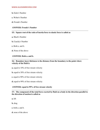 WWW.ALLEXAMREVIEW.COM
b. Euler's Number
c. Weber's Number
d. Froude's Number
ANSWER: Froude's Number
15) Square root of the ratio of inertia force to elastic force is called as
a. Mach's Number
b. Cauchy's Number
c. Both a. and b.
d. None of the above
ANSWER: Both a. and b.
16) Boundary layer thickness is the distance from the boundary to the point where
velocity of the fluid is
a. equal to 10% of free stream velocity
b. equal to 50% of free stream velocity
c. equal to 90% of free stream velocity
d. equal to 99% of free stream velocity
ANSWER: equal to 99% of free stream velocity
17) The component of the total force exerted by fluid on a body in the direction parallel to
the direction of motion is called as
a. lift
b. drag
c. both a. and b.
d. none of the above
 