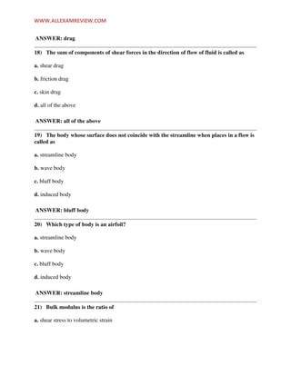 WWW.ALLEXAMREVIEW.COM
ANSWER: drag
18) The sum of components of shear forces in the direction of flow of fluid is called as
a. shear drag
b. friction drag
c. skin drag
d. all of the above
ANSWER: all of the above
19) The body whose surface does not coincide with the streamline when places in a flow is
called as
a. streamline body
b. wave body
c. bluff body
d. induced body
ANSWER: bluff body
20) Which type of body is an airfoil?
a. streamline body
b. wave body
c. bluff body
d. induced body
ANSWER: streamline body
21) Bulk modulus is the ratio of
a. shear stress to volumetric strain
 