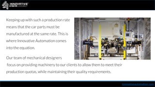 Our team of mechanical designers
focus on providing machinery to our clients to allow them to meet their
production quotas, while maintaining their quality requirements.
innovativeautomation.com
Keeping up with such a production rate
means that the car parts must be
manufactured at the same rate. This is
where Innovative Automation comes
into the equation.
 