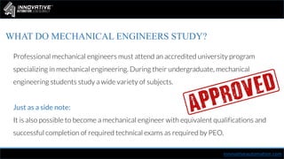 innovativeautomation.com
WHAT DO MECHANICAL ENGINEERS STUDY?
Professional mechanical engineers must attend an accredited university program
specializing in mechanical engineering. During their undergraduate, mechanical
engineering students study a wide variety of subjects.
Just as a side note:
It is also possible to become a mechanical engineer with equivalent qualifications and
successful completion of required technical exams as required by PEO.
 