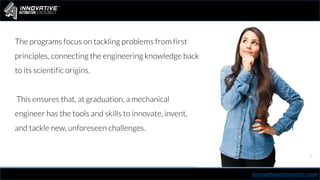 innovativeautomation.com
The programs focus on tackling problems from first
principles, connecting the engineering knowledge back
to its scientific origins.
This ensures that, at graduation, a mechanical
engineer has the tools and skills to innovate, invent,
and tackle new, unforeseen challenges.
 