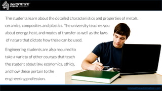The students learn about the detailed characteristics and properties of metals,
ceramics, composites and plastics. The university teaches you
about energy, heat, and modes of transfer as well as the laws
of nature that dictate how these can be used.
innovativeautomation.com
Engineering students are also required to
take a variety of other courses that teach
the student about law, economics, ethics,
and how these pertain to the
engineering profession.
 