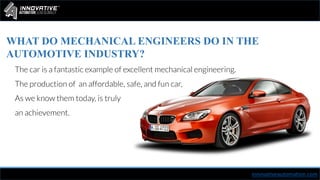 innovativeautomation.com
WHAT DO MECHANICAL ENGINEERS DO IN THE
AUTOMOTIVE INDUSTRY?
The car is a fantastic example of excellent mechanical engineering.
The production of an affordable, safe, and fun car,
As we know them today, is truly
an achievement.
 