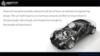 None of it would be possible without hundreds of hours of mechanical engineering
design. The car itself requires an enormous amounts of effort to ensure that it’s
strong enough, safe enough, and inexpensive enough so
that people will purchase it.
innovativeautomation.com
 