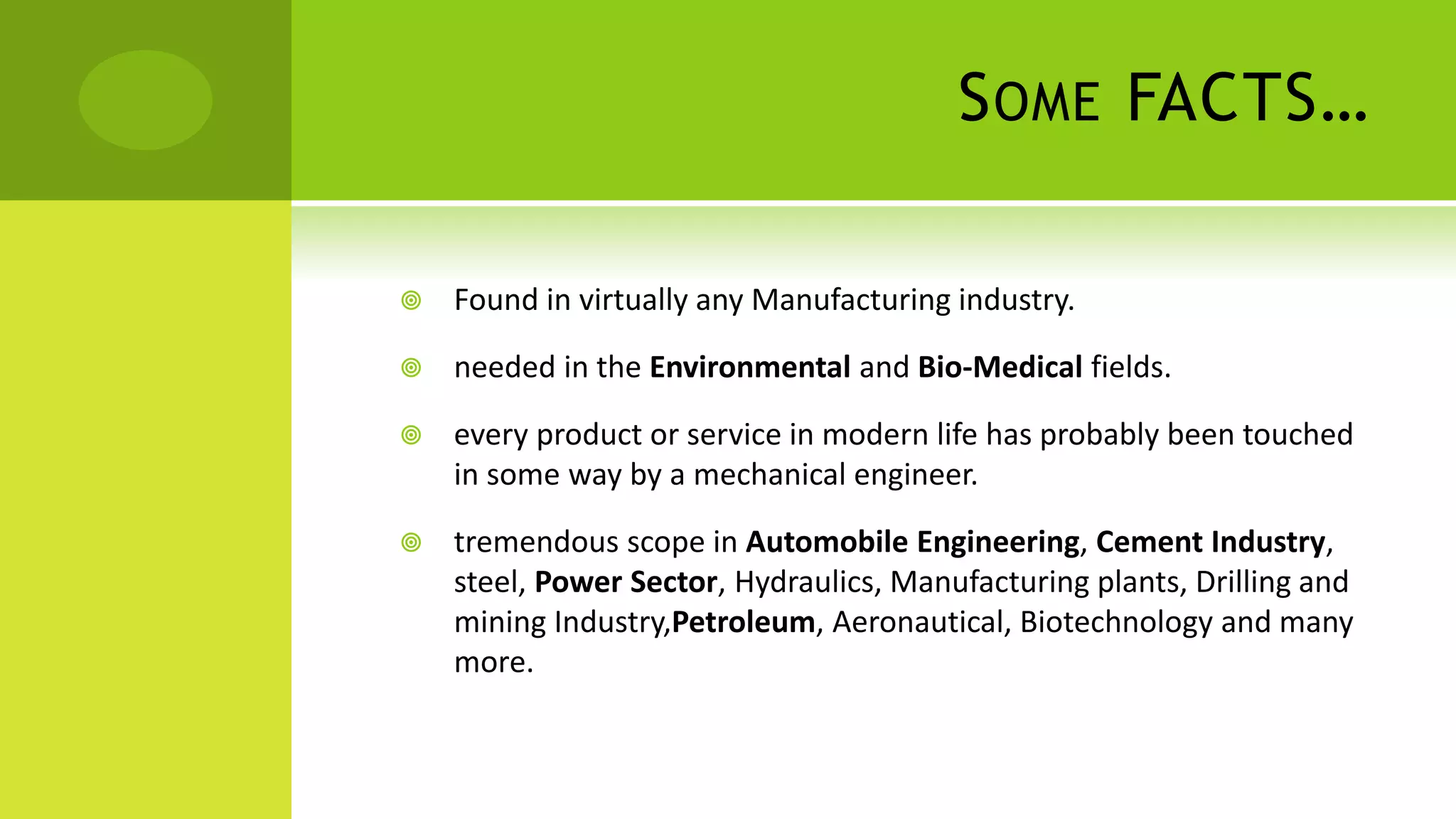 SOME FACTS…
 Found in virtually any Manufacturing industry.
 needed in the Environmental and Bio-Medical fields.
 every product or service in modern life has probably been touched
in some way by a mechanical engineer.
 tremendous scope in Automobile Engineering, Cement Industry,
steel, Power Sector, Hydraulics, Manufacturing plants, Drilling and
mining Industry,Petroleum, Aeronautical, Biotechnology and many
more.
 