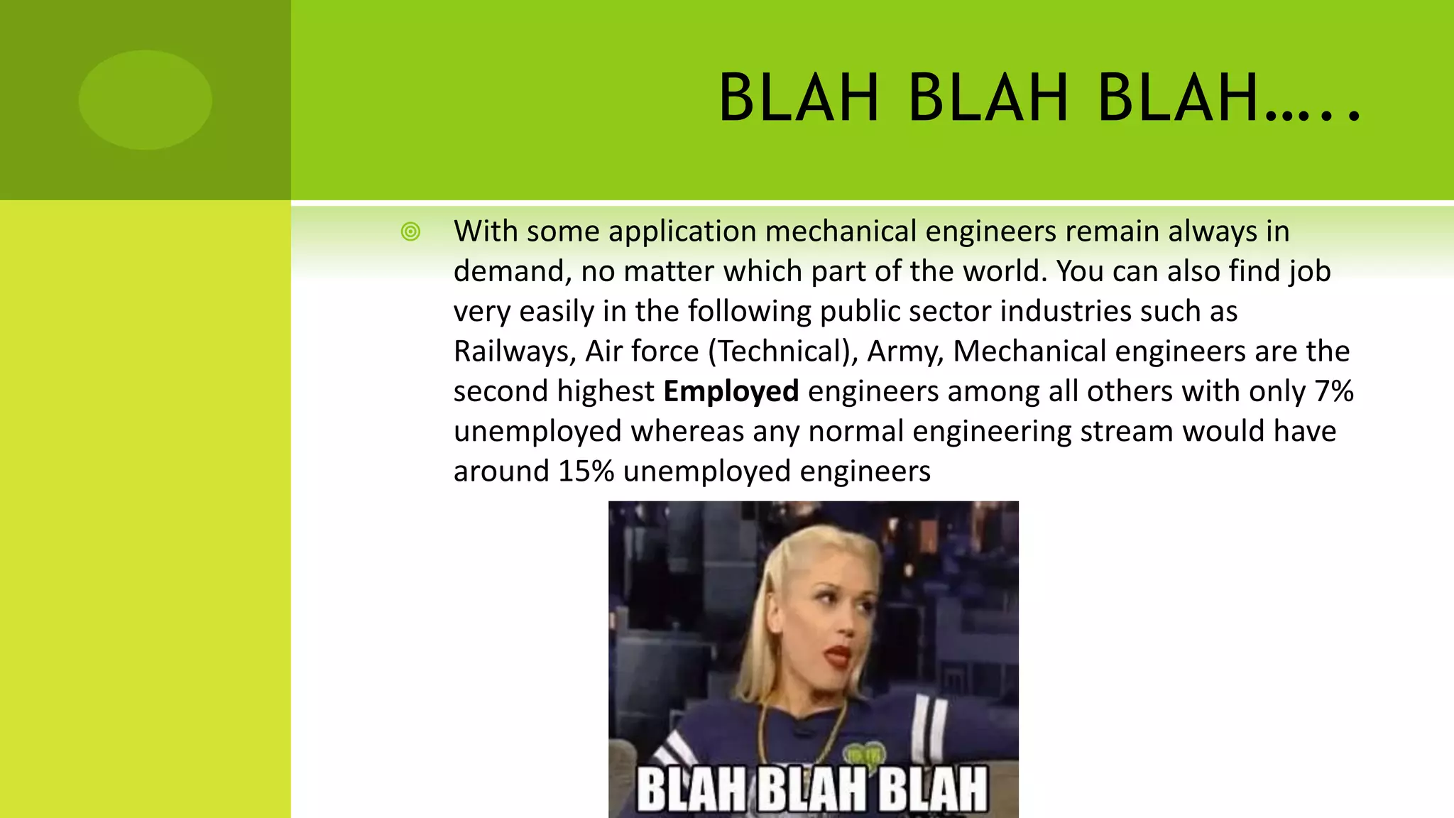 BLAH BLAH BLAH…..
 With some application mechanical engineers remain always in
demand, no matter which part of the world. You can also find job
very easily in the following public sector industries such as
Railways, Air force (Technical), Army, Mechanical engineers are the
second highest Employed engineers among all others with only 7%
unemployed whereas any normal engineering stream would have
around 15% unemployed engineers
 