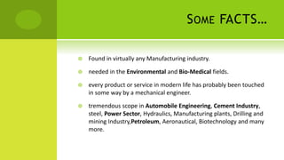 SOME FACTS…
 Found in virtually any Manufacturing industry.
 needed in the Environmental and Bio-Medical fields.
 every product or service in modern life has probably been touched
in some way by a mechanical engineer.
 tremendous scope in Automobile Engineering, Cement Industry,
steel, Power Sector, Hydraulics, Manufacturing plants, Drilling and
mining Industry,Petroleum, Aeronautical, Biotechnology and many
more.
 