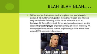 BLAH BLAH BLAH…..
 With some application mechanical engineers remain always in
demand, no matter which part of the world. You can also find job
very easily in the following public sector industries such as
Railways, Air force (Technical), Army, Mechanical engineers are the
second highest Employed engineers among all others with only 7%
unemployed whereas any normal engineering stream would have
around 15% unemployed engineers
 