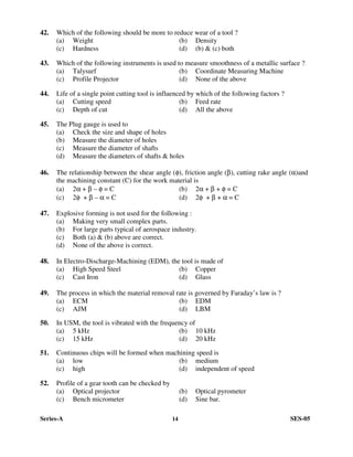 Series-A 14 SES-05
42. Which of the following should be more to reduce wear of a tool ?
(a) Weight (b) Density
(c) Hardness (d) (b) & (c) both
43. Which of the following instruments is used to measure smoothness of a metallic surface ?
(a) Talysurf (b) Coordinate Measuring Machine
(c) Profile Projector (d) None of the above
44. Life of a single point cutting tool is influenced by which of the following factors ?
(a) Cutting speed (b) Feed rate
(c) Depth of cut (d) All the above
45. The Plug gauge is used to
(a) Check the size and shape of holes
(b) Measure the diameter of holes
(c) Measure the diameter of shafts
(d) Measure the diameters of shafts & holes
46. The relationship between the shear angle (φ), friction angle (β), cutting rake angle (α)and
the machining constant (C) for the work material is
(a) 2α + β – φ = C (b) 2α + β + φ = C
(c) 2φ + β – α = C (d) 2φ + β + α = C
47. Explosive forming is not used for the following :
(a) Making very small complex parts.
(b) For large parts typical of aerospace industry.
(c) Both (a) & (b) above are correct.
(d) None of the above is correct.
48. In Electro-Discharge-Machining (EDM), the tool is made of
(a) High Speed Steel (b) Copper
(c) Cast Iron (d) Glass
49. The process in which the material removal rate is governed by Faraday’s law is ?
(a) ECM (b) EDM
(c) AJM (d) LBM
50. In USM, the tool is vibrated with the frequency of
(a) 5 kHz (b) 10 kHz
(c) 15 kHz (d) 20 kHz
51. Continuous chips will be formed when machining speed is
(a) low (b) medium
(c) high (d) independent of speed
52. Profile of a gear tooth can be checked by
(a) Optical projector (b) Optical pyrometer
(c) Bench micrometer (d) Sine bar.
 