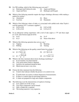 Series-A 16 SES-05
53. For TIG welding, which of the following gases are used ?
(a) Hydrogen and Carbon-di-oxide (b) Argon and Helium
(c) Argon and Neon (d) Hydrogen and Oxygen
54. Which of the following materials require the largest shrinkage allowance while making a
pattern for casting ?
(a) Aluminium (b) Brass
(c) Cast Iron (d) Duralumin
55. Which of the following values of index n is associated with carbide tools when Taylor’s
tool life equation VTn = constant is applied ?
(a) 0.65 to 0.90 (b) 0.45 to 0.60
(c) 0.20 to 0.40 (d) 0.10 to 0.15
56. In an orthogonal cutting experiment, with a tool of rake angle γ = 75° and shear angle
φ = 22.8°, then friction angle β will be
(a) 41.9° (b) 51.4°
(c) 61.2° (d) None of the above
57. Which of the following operation does not use a jig ?
(a) Tapping (b) Reaming
(c) Drilling (d) Turning
58. Which of the following are the quality control limits for p-charts ?
(a) –
p ± 3 –
p (1––
p) (b) –
p ± –
p (1––
p)
(c) –
p ±
3
–
p (1––
p)
n (d) –
p ± 3 n–
p (1––
p)
59. Which is the false statement about electro discharge machining ?
(a) It can machine very hard material.
(b) Very good surface finish is obtained.
(c) Section to be machined should be thick.
(d) Metal removal rate is very slow.
60. Choose the false statement from the following :
(a) Control chart indicate whether the process is in control or not.
(b)
–
X and R charts are used to evaluate dispersion of measurements.
(c) P-chart is a control chart for percentage defective.
(d) C-charts are prepared for large and complex components.
61. The following is not the characteristics of explosive forming :
(a) Low capital cost of the set up.
(b) Very large components can be formed.
(c) Only a simple die is required.
(d) The tooling material is very expensive.
 