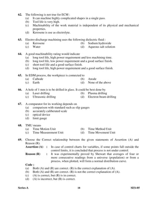 Series-A 18 SES-05
62. The following is not true for ECM :
(a) It can machine highly complicated shapes in a single pass.
(b) Tool life is very high.
(c) Machinability of the work material is independent of its physical and mechanical
properties.
(d) Kerosene is use as electrolyte.
63. Electro-discharge machining uses the following dielectric fluid :
(a) Kerosene (b) Sodium hydroxide
(c) Water (d) Aqueous salt solution
64. A good machinability rating would indicate
(a) long tool life, high power requirement and less machining time.
(b) long tool life, low power requirement and a good surface finish.
(c) short tool life and a good surface finish.
(d) long tool life, high power requirement and a good surface finish.
65. In EDM process, the workpiece is connected to
(a) Cathode (b) Anode
(c) Earth (d) None of the above
66. A hole of 1 mm is to be drilled in glass. It could be best done by
(a) Laser drilling (b) Plasma drilling
(c) Ultrasonic drilling (d) Electron beam drilling
67. A comparator for its working depends on
(a) comparison with standard such as slip gauges
(b) accurately caliberated scale
(c) optical device
(d) limit gauge
68. TMU means
(a) Time Motion Unit (b) Time Method Unit
(c) Time Measurement Unit (d) Time Movement Unit
69. Choose the Correct relationship between the given statements of Assertion (A) and
Reason (R).
Assertion (A) : In case of control charts for variables, if some points fall outside the
control limits, it is concluded that process is not under control.
Reason (R) : It was experimentally proved by Shewart that averages of four or
more consecutive readings from a universe (population) or from a
process, when plotted, will form a normal distribution curve.
Code :
(a) Both (A) and (R) are correct. (R) is the correct explanation of (A).
(b) Both (A) and (R) are correct. (R) is not the correct explanation of (A).
(c) (A) is correct, but (R) is in correct.
(d) (A) is incorrect, but (R) is correct.
 