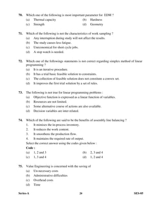 Series-A 20 SES-05
70. Which one of the following is most important parameter for EDM ?
(a) Thermal capacity (b) Hardness
(c) Strength (d) Geometry
71. Which of the following is not the characteristics of work sampling ?
(a) Any interruption during study will not affect the results.
(b) The study causes less fatigue.
(c) Uneconomical for short cycle jobs.
(d) A stop watch is needed.
72. Which one of the followings statements is not correct regarding simplex method of linear
programming ?
(a) It is an iterative procedure.
(b) It has a trial basic feasible solution to constraints.
(c) The collection of feasible solution does not constitute a convex set.
(d) It improves the first trial solution by a set of rules.
73. The following is not true for linear programming problems :
(a) Objective function is expressed as a linear function of variables.
(b) Resources are not limited.
(c) Some alternative course of actions are also available.
(d) Decision variables are inter related.
74. Which of the following are said to be the benefits of assembly line balancing ?
1. It mimises the in-process inventory.
2. It reduces the work content.
3. It smoothens the production flow.
4. It maintains the required rate of output.
Select the correct answer using the codes given below :
Code :
(a) 1, 2 and 3 (b) 2, 3 and 4
(c) 1, 3 and 4 (d) 1, 2 and 4
75. Value Engineering is concerned with the saving of
(a) Un-necessary costs
(b) Administrative difficulties
(c) Overhead costs
(d) Time
 