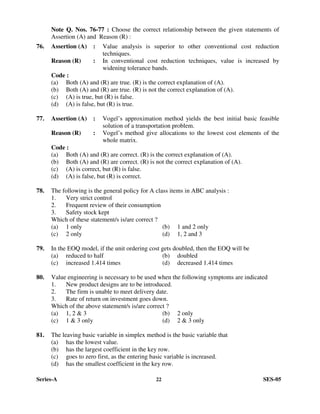 Series-A 22 SES-05
Note Q. Nos. 76-77 : Choose the correct relationship between the given statements of
Assertion (A) and Reason (R) :
76. Assertion (A) : Value analysis is superior to other conventional cost reduction
techniques.
Reason (R) : In conventional cost reduction techniques, value is increased by
widening tolerance bands.
Code :
(a) Both (A) and (R) are true. (R) is the correct explanation of (A).
(b) Both (A) and (R) are true. (R) is not the correct explanation of (A).
(c) (A) is true, but (R) is false.
(d) (A) is false, but (R) is true.
77. Assertion (A) : Vogel’s approximation method yields the best initial basic feasible
solution of a transportation problem.
Reason (R) : Vogel’s method give allocations to the lowest cost elements of the
whole matrix.
Code :
(a) Both (A) and (R) are correct. (R) is the correct explanation of (A).
(b) Both (A) and (R) are correct. (R) is not the correct explanation of (A).
(c) (A) is correct, but (R) is false.
(d) (A) is false, but (R) is correct.
78. The following is the general policy for A class items in ABC analysis :
1. Very strict control
2. Frequent review of their consumption
3. Safety stock kept
Which of these statement/s is/are correct ?
(a) 1 only (b) 1 and 2 only
(c) 2 only (d) 1, 2 and 3
79. In the EOQ model, if the unit ordering cost gets doubled, then the EOQ will be
(a) reduced to half (b) doubled
(c) increased 1.414 times (d) decreased 1.414 times
80. Value engineering is necessary to be used when the following symptoms are indicated
1. New product designs are to be introduced.
2. The firm is unable to meet delivery date.
3. Rate of return on investment goes down.
Which of the above statement/s is/are correct ?
(a) 1, 2 & 3 (b) 2 only
(c) 1 & 3 only (d) 2 & 3 only
81. The leaving basic variable in simplex method is the basic variable that
(a) has the lowest value.
(b) has the largest coefficient in the key row.
(c) goes to zero first, as the entering basic variable is increased.
(d) has the smallest coefficient in the key row.
 
