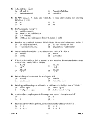Series-A 24 SES-05
82. ABC analysis is used in
(a) Job analysis (b) Production Schedule
(c) Inventory Control (d) Simulation
83. In ABC analysis, ‘A’ items are responsible to share approximately the following
percentage of cost :
(a) 80 (b) 60
(c) 40 (d) 20
84. BEP indicates the recovery of
(a) variable costs only
(b) both fixed and variable costs
(c) fixed cost only
(d) both fixed and variable costs along with margin of profit
85. Which of the following is true about the initial basic feasible solution in simplex method ?
(a) It is an optimal solution. (b) All basic variables are zero.
(c) Solution is not possible. (d) Any one basic variable in zero
86. The probability law used for calculating the control limits of ‘P’ chart is
(a) Binomial (b) Poisson
(c) Normal (d) Exponential
87. If P = % activity and A = limit of accuracy in work sampling. The number of observations
at a confidence level of 95% is given by
(a)
(1 – P)
A2P
(b)
2(1 – P)
A2P
(c)
3(1 – P)
A2P
(d)
4(1 – P)
A2P
88. When order quantity increases, the ordering cost will
(a) increase (b) decrease
(c) remains same (d) None of the above
89. Which type of layout is preferred in order to avoid excessive multiplication of facilities ?
(a) Process layout (b) Product layout
(c) Fixed position layout (d) Cellular manufacturing
90. An assembly activity is represented in an operation process chart by the symbol
(a) ∼ (b) A
(c) D (d) ±
91. In an m × n transportation problem, the maximum number of basic variables is
(a) m + n (b) m – n
(c) m + n – 1 (d) m + n + 1
 