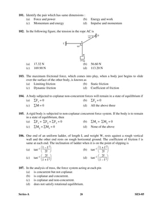 Series-A 28 SES-05
101. Identify the pair which has same dimensions :
(a) Force and power (b) Energy and work
(c) Momentum and energy (d) Impulse and momentum
102. In the following figure, the tension in the rope AC is
(a) 17.32 N (b) 56.60 N
(c) 169.90 N (d) 113.20 N
103. The maximum frictional force, which comes into play, when a body just begins to slide
over the surface of the other body, is known as
(a) Limiting friction (b) Static friction
(c) Dynamic friction (d) Coefficient of friction
104. A body subjected to coplanar non-concurrent forces will remain in a state of equilibrium if
(a) ∑Fx = 0 (b) ∑Fy = 0
(c) ∑M = 0 (d) All the above three
105. A rigid body is subjected to non-coplanar concurrent force system. If the body is to remain
in a state of equilibrium, then
(a) ∑Fx = ∑Fy = ∑Fz = 0 (b) ∑Mx = ∑My = 0
(c) ∑My = ∑Mz = 0 (d) None of the above
106. One end of an uniform ladder, of length L and weight W, rests against a rough vertical
wall and the other end rests on rough horizontal ground. The coefficient of friction f is
same at each end. The inclination of ladder when it is on the point of slipping is
(a) tan–1






1 – f 2
2f (b) tan–1






1 + f 2
2f
(c) tan–1






2f
1 + f 2 (d) tan–1






2f
1 – f 2
107. In the analysis of truss, the force system acting at each pin
(a) is concurrent but not coplanar.
(b) is coplanar and concurrent.
(c) is coplanar and non-concurrent.
(d) does not satisfy rotational equilibrium.
 
