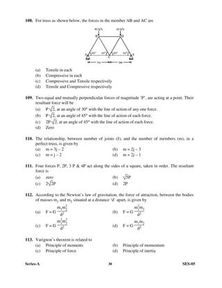 Series-A 30 SES-05
108. For truss as shown below, the forces in the member AB and AC are
(a) Tensile in each
(b) Compressive in each
(c) Compressive and Tensile respectively
(d) Tensile and Compressive respectively
109. Two equal and mutually perpendicular forces of magnitude ‘P’, are acting at a point. Their
resultant force will be
(a) P 2, at an angle of 30° with the line of action of any one force.
(b) P 2, at an angle of 45° with the line of action of each force.
(c) 2P 2, at an angle of 45° with the line of action of each force.
(d) Zero
110. The relationship, between number of joints (J), and the number of members (m), in a
perfect truss, is given by
(a) m = 3j – 2 (b) m = 2j – 3
(c) m = j – 2 (d) m = 2j – 1
111. Four forces P, 2P, 3 P & 4P act along the sides of a square, taken in order. The resultant
force is
(a) zero (b) 5P
(c) 2 2P (d) 2P
112. According to the Newton’s law of gravitation, the force of attraction, between the bodies
of masses m1 and m2 situated at a distance ‘d’ apart, is given by
(a) F = G
m1m2
2
d2 (b) F = G
m2
1
m2
d2
(c) F = G
m2
1
m2
2
d2 (d) F = G
m1m2
d2
113. Varignon’s theorem is related to
(a) Principle of moments (b) Principle of momentum
(c) Principle of force (d) Principle of inertia
 