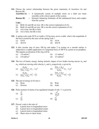 Series-A 34 SES-05
121. Choose the correct relationship between the given statements of Assertion (A) and
Reason (R).
Assertion (A) : A dynamically system of multiple rotors on a shaft can rotate
smoothly at the critical speeds of the system.
Reason (R) : Dynamic balancing eliminates all the unbalanced forces and couples
from the system.
Code :
(a) Both (A) and (R) are true. (R) is the correct explanation of (A).
(b) Both (A) and (R) are true. (R) is not the correct explanation of (A).
(c) (A) is true, but (R) is false.
(d) (A) is false, but (R) is true.
122. A spring scale reads 20 N as it pulls a 5.0 kg mass across a table. what is the magnitude of
the force exerted by the mass on the spring scale ?
(a) 4.0 N (b) 5.0 N
(c) 20.0 N (d) 49.0 N
123. A thin circular ring of mass 100 kg and radius 2 m resting on a smooth surface is
subjected to a sudden application of a tangential force of 300 N at a point on its periphery.
The angular acceleration of the ring will be
(a) 1.0 rad/sec2 (b) 1.5 rad/sec2
(c) 2.0 rad/sec2 (d) 2.5 rad/sec2
124. The loss of kinetic energy, during inelastic impact of two bodies having masses m1 and
m2, which are moving with velocity ν1 and ν2 respectively, is given by
(a)
m1m2
2(m1 + m2) (ν1 – ν2)2 (b)
2(m1 + m2)
m1m2
(ν1 – ν2)2
(c)
m1m2
2(m1 + m2)
(ν2
1
– ν2
2
) (d)
2(m1 + m2)
m1m2
(ν2
1
– ν2
2
)
125. The unit of energy in S.I unit is
(a) Dyne (b) Watt
(c) Newton (d) Joule
126. Polar moment of inertia of an equilateral triangle of side ‘x’ is given by
(a)
x4
16
(b)
x4
16 3
(c)
x4
32
(d)
x4
64
127. Poison’s ratio is the ratio of
(a) Lateral stress to longitudinal stress
(b) Lateral stress to longitudinal strains
(c) Lateral strain to longitudinal strain
(d) Shear stress to shear strain
 