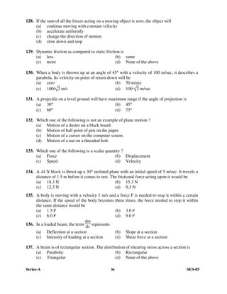 Series-A 36 SES-05
128. If the sum of all the forces acting on a moving object is zero, the object will
(a) continue moving with constant velocity
(b) accelerate uniformly
(c) change the direction of motion
(d) slow down and stop
129. Dynamic friction as compared to static friction is
(a) less (b) same
(c) more (d) None of the above
130. When a body is thrown up at an angle of 45° with a velocity of 100 m/sec, it describes a
parabola. Its velocity on point of return down will be
(a) zero (b) 50 m/sec
(c) 100/ 2 m/s (d) 100 2 m/sec
131. A projectile on a level ground will have maximum range if the angle of projection is
(a) 30° (b) 45°
(c) 60° (d) 75°
132. Which one of the following is not an example of plane motion ?
(a) Motion of a duster on a black board.
(b) Motion of ball point of pen on the paper.
(c) Motion of a cursor on the computer screen.
(d) Motion of a nut on a threaded bolt.
133. Which one of the following is a scalar quantity ?
(a) Force (b) Displacement
(c) Speed (d) Velocity
134. A 44 N block is thrust up a 30° inclined plane with an initial speed of 5 m/sec. It travels a
distance of 1.5 m before it comes to rest. The frictional force acting upon it would be
(a) 18.3 N (b) 15.3 N
(c) 12.3 N (d) 9.3 N
135. A body is moving with a velocity 1 m/s and a force F is needed to stop it within a certain
distance. If the speed of the body becomes three times, the force needed to stop it within
the same distance would be
(a) 1.5 F (b) 3.0 F
(c) 6.0 F (d) 9.0 F
136. In a loaded beam, the term
dm
dx represents
(a) Deflection at a section (b) Slope at a section
(c) Intensity of loading at a section (d) Shear force at a section
137. A beam is of rectangular section. The distribution of shearing stress across a section is
(a) Parabolic (b) Rectangular
(c) Triangular (d) None of the above
 
