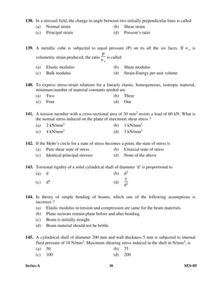 Series-A 38 SES-05
138. In a stressed field, the change in angle between two initially perpendicular lines is called
(a) Normal strain (b) Shear strain
(c) Principal strain (d) Poisson’s ratio
139. A metallic cube is subjected to equal pressure (P) on its all the six faces. If ∈v is
volumetric strain produced, the ratio
P
∈v
is called
(a) Elastic modulus (b) Shear modulus
(c) Bulk modulus (d) Strain-Energy per unit volume
140. To express stress-strain relations for a linearly elastic, homogeneous, isotropic material,
minimum number of material constants needed are
(a) Two (b) Three
(c) Four (d) One
141. A tension member with a cross-sectional area of 30 mm2 resists a load of 60 kN. What is
the normal stress induced on the plane of maximum shear stress ?
(a) 2 kN/mm2 (b) 1 kN/mm2
(c) 4 kN/mm2 (d) 3 kN/mm2
142. If the Mohr’s circle for a state of stress becomes a point, the state of stress is
(a) Pure shear state of stress (b) Uniaxial state of stress
(c) Identical principal stresses (d) None of the above
143. Torsional rigidity of a solid cylindrical shaft of diameter ‘d’ is proportional to
(a) d (b) d2
(c) d4 (d)
1
d2
144. In theory of simple bending of beams, which one of the following assumptions is
incorrect ?
(a) Elastic modulus in tension and compression are same for the beam materials.
(b) Plane sections remain plane before and after bending.
(c) Beam is initially straight.
(d) Beam material should not be brittle.
145. A cylindrical shell of diameter 200 mm and wall thickness 5 mm is subjected to internal
fluid pressure of 10 N/mm2. Maximum shearing stress induced in the shell in N/mm2, is
(a) 50 (b) 75
(c) 100 (d) 200
 