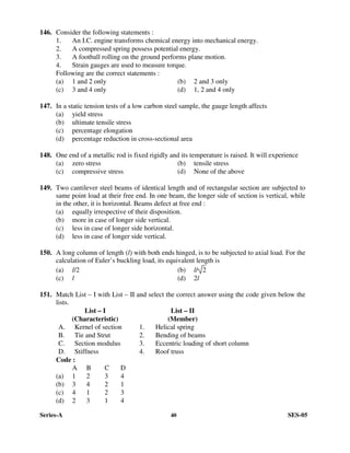 Series-A 40 SES-05
146. Consider the following statements :
1. An I.C. engine transforms chemical energy into mechanical energy.
2. A compressed spring possess potential energy.
3. A football rolling on the ground performs plane motion.
4. Strain gauges are used to measure torque.
Following are the correct statements :
(a) 1 and 2 only (b) 2 and 3 only
(c) 3 and 4 only (d) 1, 2 and 4 only
147. In a static tension tests of a low carbon steel sample, the gauge length affects
(a) yield stress
(b) ultimate tensile stress
(c) percentage elongation
(d) percentage reduction in cross-sectional area
148. One end of a metallic rod is fixed rigidly and its temperature is raised. It will experience
(a) zero stress (b) tensile stress
(c) compressive stress (d) None of the above
149. Two cantilever steel beams of identical length and of rectangular section are subjected to
same point load at their free end. In one beam, the longer side of section is vertical, while
in the other, it is horizontal. Beams defect at free end :
(a) equally irrespective of their disposition.
(b) more in case of longer side vertical.
(c) less in case of longer side horizontal.
(d) less in case of longer side vertical.
150. A long column of length (l) with both ends hinged, is to be subjected to axial load. For the
calculation of Euler’s buckling load, its equivalent length is
(a) l/2 (b) l/ 2
(c) l (d) 2l
151. Match List – I with List – II and select the correct answer using the code given below the
lists.
List – I List – II
(Characteristic) (Member)
A. Kernel of section 1. Helical spring
B. Tie and Strut 2. Bending of beams
C. Section modulus 3. Eccentric loading of short column
D. Stiffness 4. Roof truss
Code :
A B C D
(a) 1 2 3 4
(b) 3 4 2 1
(c) 4 1 2 3
(d) 2 3 1 4
 
