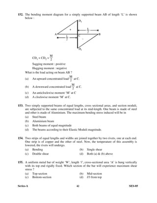 Series-A 42 SES-05
152. The bending moment diagram for a simply supported beam AB of length ‘L’ is shown
below :
CD1 = CD2 =
M
2
Sagging moment : positive
Hugging moment : negative
What is the load acting on beam AB ?
(a) An upward concentrated load
M
2
at C.
(b) A downward concentrated load
M
2
at C.
(c) An anticlockwise moment ‘M’ at C
(d) A clockwise moment ‘M’ at C.
153. Two simply supported beams of equal lengths, cross sectional areas, and section moduli,
are subjected to the same concentrated load at its mid-length. One beam is made of steel
and other is made of Aluminium. The maximum bending stress induced will be in
(a) Steel beam
(b) Aluminium beam
(c) Both beams of equal magnitude
(d) The beams according to their Elastic Moduli magnitude.
154. Two strips of equal lengths and widths are joined together by two rivets, one at each end.
One strip is of copper and the other of steel. Now, the temperature of this assembly is
lowered, the rivets will undergo.
(a) Bending (b) Single shear
(c) Double shear (d) Both (a) & (b) above
155. A uniform metal bar of weight ‘W’, length ‘l’, cross-sectional area ‘A’ is hung vertically
with its top end rigidly fixed. Which section of the bar will experience maximum shear
stress ?
(a) Top-section (b) Mid-section
(c) Bottom-section (d) l/3 from top
 