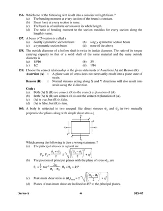 Series-A 44 SES-05
156. Which one of the following will result into a constant strength beam ?
(a) The bending moment at every section of the beam is constant.
(b) Shear force at every section is same.
(c) The beam is of uniform section over its whole length.
(d) The ratio of bending moment to the section modulus for every section along the
length is same.
157. A beam of Z-section is called a
(a) doubly symmetric section beam (b) singly symmetric section beam
(c) a-symmetric section beam (d) none of the above
158. The outside diameter of a hollow shaft is twice its inside diameter. The ratio of its torque
carrying capacity to that of a solid shaft of the same material and the same outside
diameter is
(a) 15/16 (b) 3/4
(c) 1/2 (d) 1/16
159. Choose the correct relationship in the given statements of Assertion (A) and Reason (R).
Assertion (A) : A plane state of stress does not necessarily result into a plane state of
strain.
Reason (R) : Normal stresses acting along X and Y directions will also result into
strain along the Z-direction.
Code :
(a) Both (A) & (R) are correct. (R) is the correct explanation of (A).
(b) Both (A) & (R) are correct. (R) is not the correct explanation of (A).
(c) (A) is true, but (R) is false.
(d) (A) is false, but (R) is true.
160. A body is subjected to two unequal like direct stresses σ1 and σ2 in two mutually
perpendicular planes along with simple shear stress q
Which among the following is then a wrong statement ?
(a) The principal stresses at a point are
P1, P2 =
σ1 + σ2
2 ±












σ1 – σ2
2
2
+ q2
(b) The position of principal planes with the plane of stress σ1, are
θ1 =
1
2
tan–1 2q
σ1 – σ2
; θ2 = θ1 + 45°
(c) Maximum shear stress is (σt)max = ±












σ1 – σ2
2
2
+ q2
(d) Planes of maximum shear are inclined at 45° to the principal planes.
 