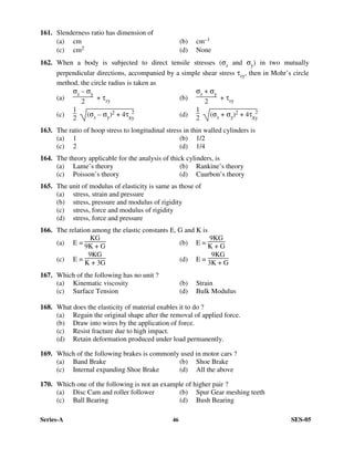 Series-A 46 SES-05
161. Slenderness ratio has dimension of
(a) cm (b) cm–1
(c) cm2 (d) None
162. When a body is subjected to direct tensile stresses (σx and σy) in two mutually
perpendicular directions, accompanied by a simple shear stress τxy, then in Mohr’s circle
method, the circle radius is taken as
(a)
σx – σy
2
+ τxy (b)
σx + σy
2
+ τxy
(c)
1
2
(σx – σy)2 + 4τx
2
y
(d)
1
2
(σx + σy)2 + 4τx
2
y
163. The ratio of hoop stress to longitudinal stress in thin walled cylinders is
(a) 1 (b) 1/2
(c) 2 (d) 1/4
164. The theory applicable for the analysis of thick cylinders, is
(a) Lame’s theory (b) Rankine’s theory
(c) Poisson’s theory (d) Caurbon’s theory
165. The unit of modulus of elasticity is same as those of
(a) stress, strain and pressure
(b) stress, pressure and modulus of rigidity
(c) stress, force and modulus of rigidity
(d) stress, force and pressure
166. The relation among the elastic constants E, G and K is
(a) E =
KG
9K + G (b) E =
9KG
K + G
(c) E =
9KG
K + 3G
(d) E =
9KG
3K + G
167. Which of the following has no unit ?
(a) Kinematic viscosity (b) Strain
(c) Surface Tension (d) Bulk Modulus
168. What does the elasticity of material enables it to do ?
(a) Regain the original shape after the removal of applied force.
(b) Draw into wires by the application of force.
(c) Resist fracture due to high impact.
(d) Retain deformation produced under load permanently.
169. Which of the following brakes is commonly used in motor cars ?
(a) Band Brake (b) Shoe Brake
(c) Internal expanding Shoe Brake (d) All the above
170. Which one of the following is not an example of higher pair ?
(a) Disc Cam and roller follower (b) Spur Gear meshing teeth
(c) Ball Bearing (d) Bush Bearing
 