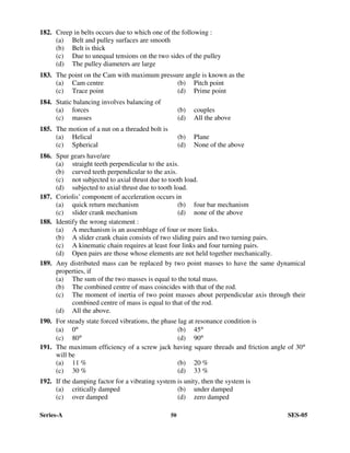 Series-A 50 SES-05
182. Creep in belts occurs due to which one of the following :
(a) Belt and pulley surfaces are smooth
(b) Belt is thick
(c) Due to unequal tensions on the two sides of the pulley
(d) The pulley diameters are large
183. The point on the Cam with maximum pressure angle is known as the
(a) Cam centre (b) Pitch point
(c) Trace point (d) Prime point
184. Static balancing involves balancing of
(a) forces (b) couples
(c) masses (d) All the above
185. The motion of a nut on a threaded bolt is
(a) Helical (b) Plane
(c) Spherical (d) None of the above
186. Spur gears have/are
(a) straight teeth perpendicular to the axis.
(b) curved teeth perpendicular to the axis.
(c) not subjected to axial thrust due to tooth load.
(d) subjected to axial thrust due to tooth load.
187. Coriolis’ component of acceleration occurs in
(a) quick return mechanism (b) four bar mechanism
(c) slider crank mechanism (d) none of the above
188. Identify the wrong statement :
(a) A mechanism is an assemblage of four or more links.
(b) A slider crank chain consists of two sliding pairs and two turning pairs.
(c) A kinematic chain requires at least four links and four turning pairs.
(d) Open pairs are those whose elements are not held together mechanically.
189. Any distributed mass can be replaced by two point masses to have the same dynamical
properties, if
(a) The sum of the two masses is equal to the total mass.
(b) The combined centre of mass coincides with that of the rod.
(c) The moment of inertia of two point masses about perpendicular axis through their
combined centre of mass is equal to that of the rod.
(d) All the above.
190. For steady state forced vibrations, the phase lag at resonance condition is
(a) 0° (b) 45°
(c) 80° (d) 90°
191. The maximum efficiency of a screw jack having square threads and friction angle of 30°
will be
(a) 11 % (b) 20 %
(c) 30 % (d) 33 %
192. If the damping factor for a vibrating system is unity, then the system is
(a) critically damped (b) under damped
(c) over damped (d) zero damped
 