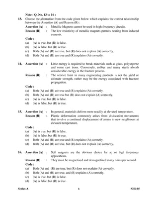 Series-A 6 SES-05
Note : Q. No. 13 to 16 :
13. Choose the alternative from the code given below which explains the correct relationship
between the Assertion (A) and Reason (R) :
Assertion (A) : Metallic Magnets cannot be used in high frequency circuits.
Reason (R) : The low resistivity of metallic magnets permits heating from induced
currents.
Code :
(a) (A) is true, but (R) is false.
(b) (A) is false, but (R) is true.
(c) Both (A) and (R) are true, but (R) does not explain (A) correctly.
(d) Both (A) and (R) are true and (R) explains (A) correctly.
14. Assertion (A) : Little energy is required to break materials such as glass, polystyrene
and some cast irons. Conversely, rubber and many steels absorb
considerable energy in the fracture process.
Reason (R) : The service limit in many engineering products is not the yield or
ultimate strength, rather may be the energy associated with fracture
propagation.
Code :
(a) Both (A) and (R) are true and (R) explains (A) correctly.
(b) Both (A) and (R) are true but (R) does not explain (A) correctly.
(c) (A) is true, but (R) is false.
(d) (A) is false, but (R) is true.
15. Assertion (A) : In general, materials deform more readily at elevated temperature.
Reason (R) : Plastic deformation commonly arises from dislocation movements
that involve a continual displacement of atoms to new neighbours at
elevated temperature.
Code :
(a) (A) is true, but (R) is false.
(b) (A) is false, but (R) is true.
(c) Both (A) and (R) are true and (R) explains (A) correctly.
(d) Both (A) and (R) are true, but (R) does not explain (A) correctly.
16. Assertion (A) : Soft magnets are the obvious choice for ac or high frequency
applications.
Reason (R) : They must be magnetised and demagnetized many times per second.
Code :
(a) Both (A) and (R) are true, but (R) does not explain (A) correctly.
(b) Both (A) and (R) are true, and (R) explains (A) correctly.
(c) (A) is true, but (R) is false.
(d) (A) is false, but (R) is true.
 