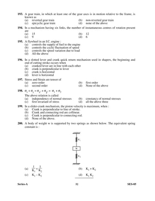 Series-A 52 SES-05
193. A gear train, in which at least one of the gear axes is in motion relative to the frame, is
known as
(a) reverted gear train (b) non-reverted gear train
(c) epicyclic gear train (d) none of the above
194. In a mechanism having six links, the number of instantaneous centres of rotation present
are
(a) 15 (b) 12
(c) 9 (d) 6
195. A flywheel in an I.C. engine :
(a) controls the supply of fuel to the engine
(b) controls the cyclic fluctuation of speed
(c) controls the speed variation due to load
(d) All the above
196. In a slotted lever and crank quick return mechanism used in shapers, the beginning and
end of cutting stroke occurs when
(a) cranked lever are in line with each other
(b) crank is perpendicular to lever
(c) crank is horizontal
(d) lever is horizontal
197. Stress and Strain are tensor of
(a) zero-order (b) first order
(c) second order (d) None of the above
198. σx + σy = σx' + σy' = σ1 + σ2
The above relation is called
(a) independency of normal stresses (b) constancy of normal stresses
(c) first invariant of stress (d) all the above three
199. In a slider-crank mechanism, the piston velocity is maximum, when :
(a) Crank is perpendicular to line of stroke.
(b) Crank and connecting rod are collinear.
(c) Crank is perpendicular to connecting rod.
(d) None of the above.
200. A body of weight w is supported by two springs as shown below. The equivalent spring
constant is :
(a)
1
K1
+
1
K2
(b) K1 + K2
(c) K1 – K2 (d) K1 K2
 