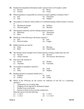 Series-A 10 SES-05
24. Gradual time dependent deformation under constant load or self weight is called
(a) Erosion (b) Decay
(c) Tension (d) Creep
25. Which ingredient is responsible for corrosion resistant capability in Stainless Steel ?
(a) Iron (b) Chromium
(c) Zinc (d) Sulphur
26. The property of material, which enables it to withstand bending without fracture, is known
as
(a) Mechanical strength (b) Stiffness
(c) Flexural rigidity (d) Ductility
27. The material commonly used for making machine tool bed is
(a) Mild Steel (b) Aluminium
(c) Brass (d) Cast Iron
28. Which one of the following is the ferrous material ?
(a) Zinc (b) Iron
(c) Silicon Carbide (d) Copper
29. Babbit materials are used for
(a) Gears (b) Bearings
(c) Bolts (d) Clutch liners
30. The ultimate tensile strength of low Carbon Steel by working at high strain rate will
(a) increase (b) decrease
(c) remain constant (d) first increase, then decrease
31. Pure iron is the structure of
(a) Ferrite (b) Pearlite
(c) Austenite (d) Cementite
32. An example of amorphous material is
(a) Zinc (b) Lead
(c) Glass (d) Sulphur
33. Binding material in cemented carbide tool is
(a) Graphite (b) Lead
(c) Carbon (d) Cobalt
34. Which of the following are the reasons for reduction of tool life in a machining
operation ?
1. Temperature rise of cutting edge.
2. Chipping of tool edge due to mechanical impact.
3. Gradual wear at tool point.
4. Increase in feed of cut at constant cutting force
Select the answer from the following :
(a) 1, 2 & 4 (b) 1, 2 & 3
(c) 1, 3 & 4 (d) 1, 2, 3 & 4
 