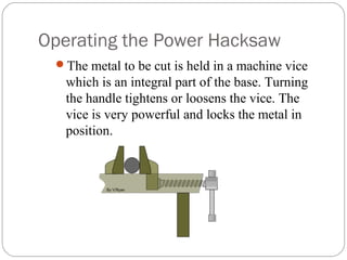 Operating the Power Hacksaw
The metal to be cut is held in a machine vice
which is an integral part of the base. Turning
the handle tightens or loosens the vice. The
vice is very powerful and locks the metal in
position.
 